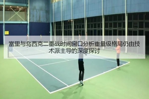 富里与乌西克二番战时间窗口分析重量级格局仍由技术派主导的深度探讨