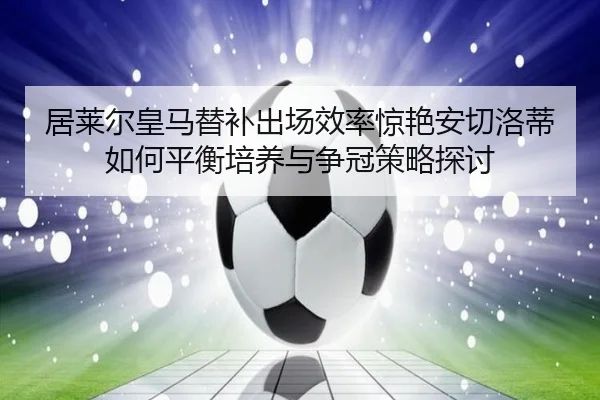 居莱尔皇马替补出场效率惊艳安切洛蒂如何平衡培养与争冠策略探讨