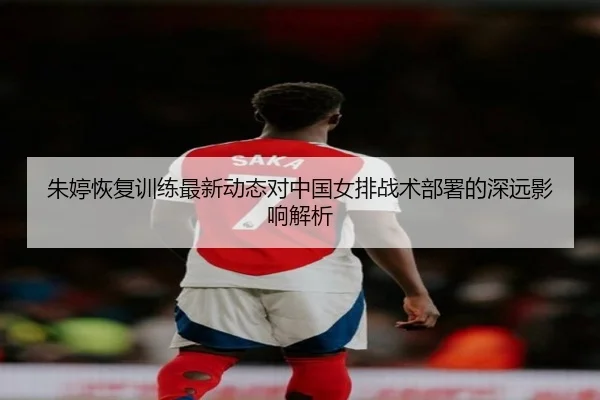 朱婷恢复训练最新动态对中国女排战术部署的深远影响解析